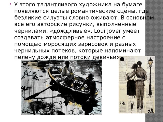 У этого талантливого художника на бумаге появляются целые романтические сцены, где безликие силуэты словно оживают. В основном все его авторские рисунки, выполненные чернилами, «дождливые». Loui Jover умеет создавать атмосферное настроение с помощью моросящих зарисовок и разных чернильных потеков, которые напоминают пелену дождя или потоки девичьих слез. 