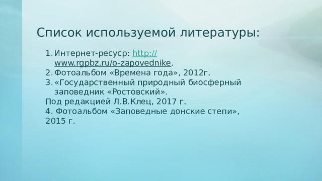 Список используемой литературы: Интернет-ресуср: http :// www.rgpbz.ru/o-zapovednike . Фотоальбом «Времена года», 2012г. «Государственный природный биосферный заповедник «Ростовский». Под редакцией Л.В.Клец, 2017 г. 4. Фотоальбом «Заповедные донские степи», 2015 г. 