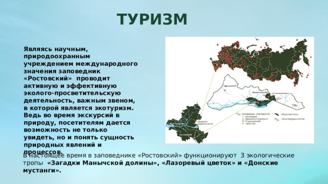 ТУРИЗМ Являясь научным, природоохранным учреждением международного значения заповедник «Ростовский»  проводит активную и эффективную эколого-просветительскую деятельность, важным звеном, в которой является экотуризм. Ведь во время экскурсий в природу, посетителям дается возможность не только увидеть, но и понять сущность природных явлений и процессов.  В настоящее время в заповеднике «Ростовский» функционируют  3 экологические тропы  «Загадки Манычской долины», «Лазоревый цветок» и «Донские мустанги». 