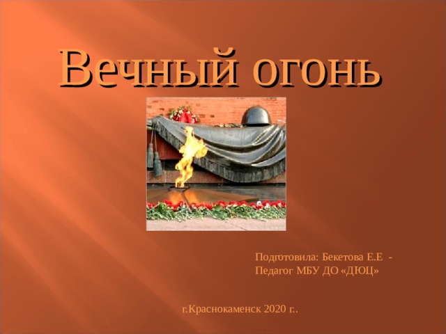 Вечный огонь Подготовила: Бекетова Е.Е - Педагог МБУ ДО «ДЮЦ» г.Краснокаменск 2020 г.. 