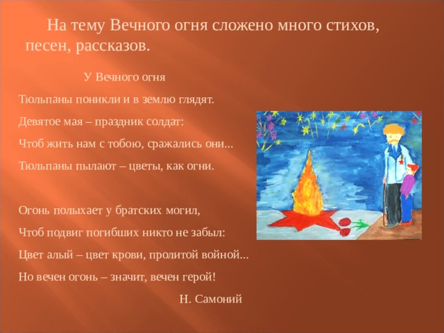  На тему Вечного огня сложено много стихов, песен, рассказов.  У Вечного огня  Тюльпаны поникли и в землю глядят.  Девятое мая – праздник солдат:  Чтоб жить нам с тобою, сражались они...  Тюльпаны пылают – цветы, как огни.   Огонь полыхает у братских могил,  Чтоб подвиг погибших никто не забыл:  Цвет алый – цвет крови, пролитой войной...  Но вечен огонь – значит, вечен герой!  Н. Самоний 