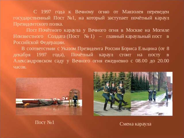  С 1997 года к Вечному огню от Мавзолея переведен государственный Пост №1, на который заступает почётный караул Президентского полка.  Пост Почётного караула у Вечного огня в Москве на Могиле Неизвестного Солдата (Пост № 1) – главный караульный пост в Российской Федерации.  В соответствии с Указом Президента России Бориса Ельцина (от 8 декабря 1997 года), Почётный караул стоит на посту в Александровском саду у Вечного огня ежедневно с 08.00 до 20.00 часов. Пост №1 Смена караула 