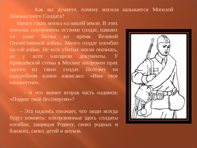  - Как вы думаете, почему могила называется Могилой Неизвестного Солдата?  Много таких могил на нашей земле. В этих могилах похоронены останки солдат, павших на поле битвы во время Великой Отечественной войны. Много солдат погибло на той войне. Не всех убитых могли опознать, не у всех находили документы. У Кремлевской стены в Москве захоронен прах одного из таких солдат. Поэтому на надгробном камне написано: «Имя твое неизвестно».  - А что значит вторая часть надписи: «Подвиг твой бессмертен»?  - Эта надпись означает, что люди всегда будут помнить: похороненные здесь солдаты погибли, защищая Родину, своих родных и близких, своих детей и внуков. 