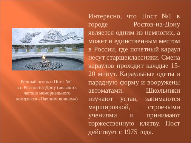 Интересно, что Пост №1 в городе Ростов-на-Дону является одним из немногих, а может и единственным местом в России, где почетный караул несут старшеклассники. Смена караулов проходит каждые 15-20 минут. Караульные одеты в парадную форму и вооружены автоматами. Школьники изучают устав, занимаются маршировкой, строевыми учениями и принимают торжественную клятву. Пост действует с 1975 года. Вечный огонь и Пост №1 в г. Ростов-на-Дону (являются частью мемориального комплекса «Павшим воинам»)   