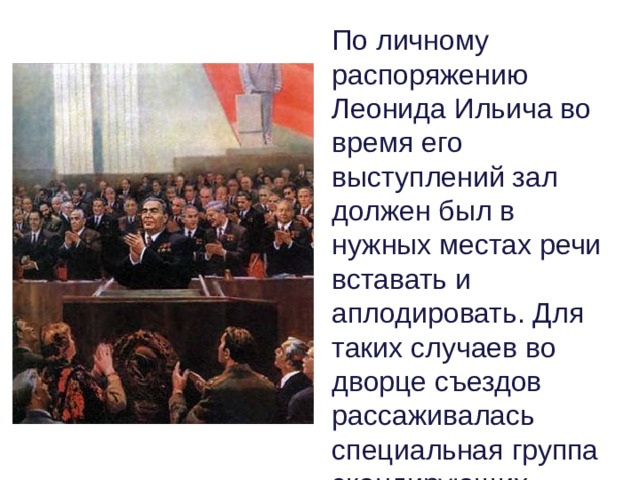 По личному распоряжению Леонида Ильича во время его выступлений зал должен был в нужных местах речи вставать и аплодировать. Для таких случаев во дворце съездов рассаживалась специальная группа скандирующих. 