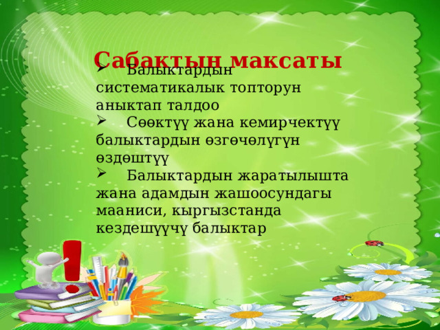 Сабактын максаты  Балыктардын систематикалык топторун аныктап талдоо  Сɵɵктүү жана кемирчектүү балыктардын ɵзгɵчɵлүгүн ɵздɵштүү  Балыктардын жаратылышта жана адамдын жашоосундагы мааниси, кыргызстанда кездешүүчү балыктар 