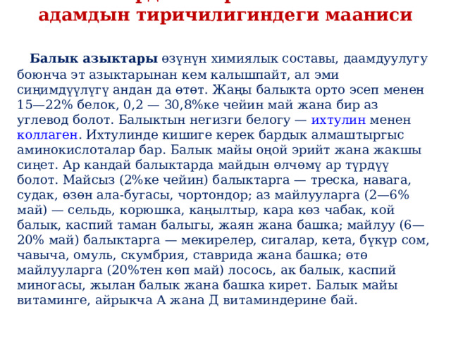 Балыктардын жаратылышта жана адамдын тиричилигиндеги мааниси   Балык азыктары  өзүнүн химиялык составы, даамдуулугу боюнча эт азыктарынан кем калышпайт, ал эми сиңимдүүлүгү андан да өтөт. Жаңы балыкта орто эсеп менен 15—22% белок, 0,2 — 30,8%ке чейин май жана бир аз углевод болот. Балыктын негизги белогу —  ихтулин  менен  коллаген . Ихтулинде кишиге керек бардык алмаштыргыс аминокислоталар бар. Балык майы оңой эрийт жана жакшы сиңет. Ар кандай балыктарда майдын өлчөмү ар түрдүү болот. Майсыз (2%ке чейин) балыктарга — треска, навага, судак, өзөн ала-бугасы, чортондор; аз майлууларга (2—6% май) — сельдь, корюшка, каңылтыр, кара көз чабак, кой балык, каспий таман балыгы, жаян жана башка; майлуу (6—20% май) балыктарга — мекирелер, сигалар, кета, бүкүр сом, чавыча, омуль, скумбрия, ставрида жана башка; өтө майлууларга (20%тен көп май) лосось, ак балык, каспий миногасы, жылан балык жана башка кирет. Балык майы витаминге, айрыкча А жана Д витаминдерине бай. 