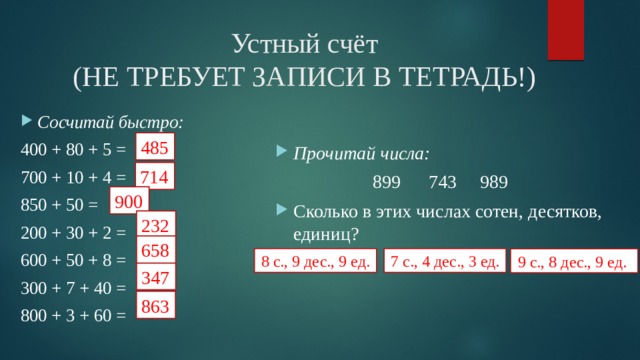 Устный счёт  (НЕ ТРЕБУЕТ ЗАПИСИ В ТЕТРАДЬ!) Сосчитай быстро: 400 + 80 + 5 = 700 + 10 + 4 = 850 + 50 = 200 + 30 + 2 = 600 + 50 + 8 = 300 + 7 + 40 = 800 + 3 + 60 = Прочитай числа:  899 743 989 Сколько в этих числах сотен, десятков, единиц? 485 714 900 232 658 8 с., 9 дес., 9 ед. 7 с., 4 дес., 3 ед. 9 с., 8 дес., 9 ед. 347 863 