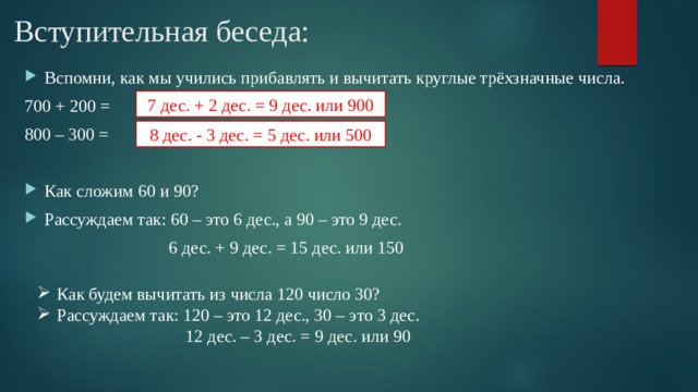 Вступительная беседа: Вспомни, как мы учились прибавлять и вычитать круглые трёхзначные числа. 700 + 200 = 800 – 300 = Как сложим 60 и 90? Рассуждаем так: 60 – это 6 дес., а 90 – это 9 дес.  6 дес. + 9 дес. = 15 дес. или 150 7 дес. + 2 дес. = 9 дес. или 900 8 дес. - 3 дес. = 5 дес. или 500 Как будем вычитать из числа 120 число 30? Рассуждаем так: 120 – это 12 дес., 30 – это 3 дес.  12 дес. – 3 дес. = 9 дес. или 90 
