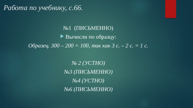 Работа по учебнику, с.66. № 1 (ПИСЬМЕННО) Вычисли по образцу: Образец. 300 – 200 = 100, так как 3 с. – 2 с. = 1 с.  № 2 (УСТНО) № 3 (ПИСЬМЕННО) № 4 (УСТНО) № 6 (ПИСЬМЕННО) 