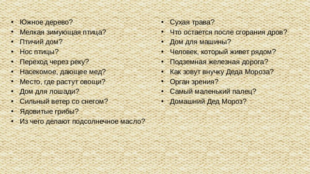 Южное дерево? Мелкая зимующая птица? Птичий дом? Нос птицы? Переход через реку? Насекомое, дающее мед? Место, где растут овощи? Дом для лошади? Сильный ветер со снегом? Ядовитые грибы? Из чего делают подсолнечное масло?  Сухая трава? Что остается после сгорания дров? Дом для машины? Человек, который живет рядом? Подземная железная дорога? Как зовут внучку Деда Мороза? Орган зрения? Самый маленький палец? Домашний Дед Мороз?