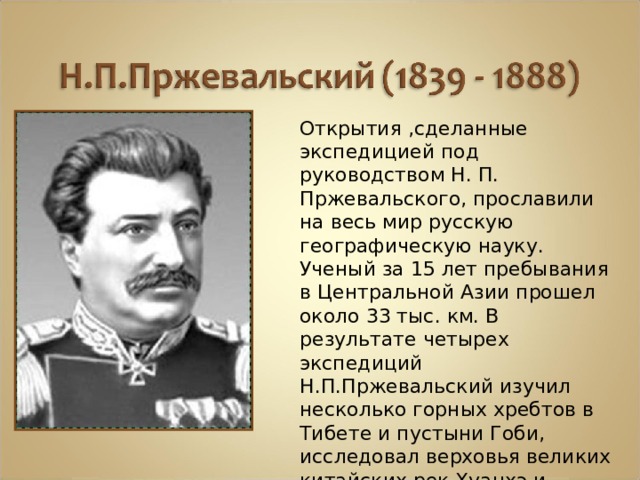 Открытия ,сделанные экспедицией под руководством Н. П. Пржевальского, прославили на весь мир русскую географическую науку. Ученый за 15 лет пребывания в Центральной Азии прошел около 33 тыс. км. В результате четырех экспедиций Н.П.Пржевальский изучил несколько горных хребтов в Тибете и пустыни Гоби, исследовал верховья великих китайских рек Хуанхэ и Янцзы и описал природные условия «блуждающего»озера Лобнор, которое перемещается вместе с песками. 