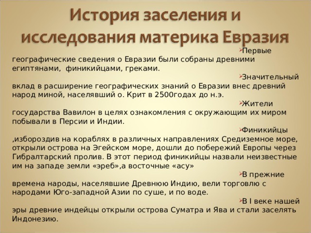 Первые географические сведения о Евразии были собраны древними египтянами, финикийцами, греками. Значительный вклад в расширение географических знаний о Евразии внес древний народ миной, населявший о. Крит в 2500годах до н.э. Жители государства Вавилон в целях ознакомления с окружающим их миром побывали в Персии и Индии. Финикийцы ,избороздив на кораблях в различных направлениях Средиземное море, открыли острова на Эгейском море, дошли до побережий Европы через Гибралтарский пролив. В этот период финикийцы назвали неизвестные им на западе земли «эреб»,а восточные «асу» В прежние времена народы, населявшие Древнюю Индию, вели торговлю с народами Юго-западной Азии по суше, и по воде. В I веке нашей эры древние индейцы открыли острова Суматра и Ява и стали заселять Индонезию. 