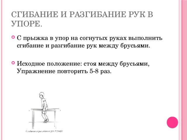 Сгибание и разгибание рук в упоре. С прыжка в упор на согнутых руках выполнить сгибание и разгибание рук между брусьями. Исходное положение: стоя между брусьями, Упражнение повторить 5-8 раз. 