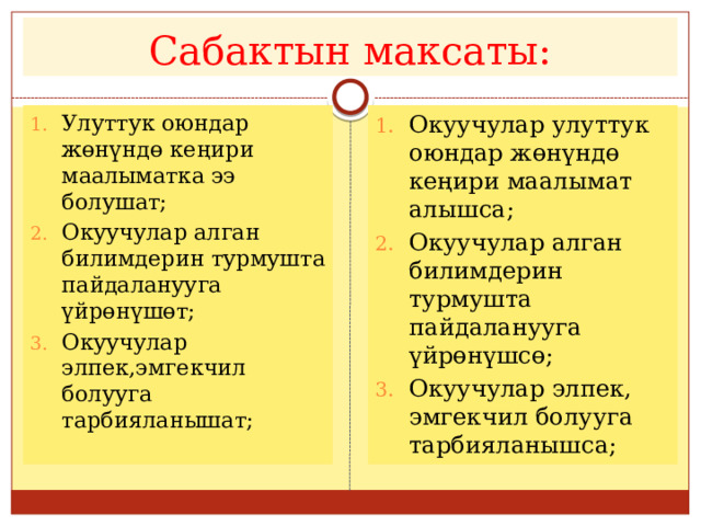 Сабактын максаты: Улуттук оюндар жөнүндө кеңири маалыматка ээ болушат; Окуучулар алган билимдерин турмушта пайдаланууга үйрөнүшөт; Окуучулар элпек,эмгекчил болууга тарбияланышат; Окуучулар улуттук оюндар жөнүндө кеңири маалымат алышса; Окуучулар алган билимдерин турмушта пайдаланууга үйрөнүшсө; Окуучулар элпек, эмгекчил болууга тарбияланышса; 