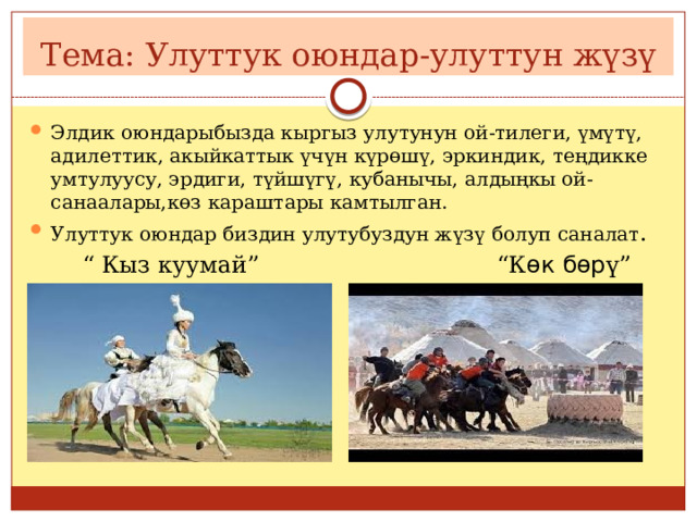 Тема: Улуттук оюндар-улуттун жүзү Элдик оюндарыбызда кыргыз улутунун ой-тилеги, үмүтү, адилеттик, акыйкаттык үчүн күрөшү, эркиндик, теңдикке умтулуусу, эрдиги, түйшүгү, кубанычы, алдыңкы ой-санаалары,көз караштары камтылган. Улуттук оюндар биздин улутубуздун жүзү болуп саналат . “ Кыз куумай” “К өк бөр ү” 