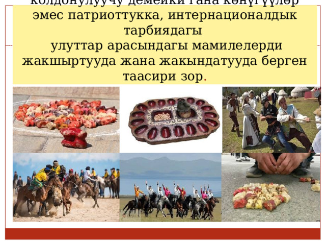Элдик оюндар дене тарбиясына гана колдонулуучу демейки гана көнүгүүлөр эмес патриоттукка, интернационалдык тарбиядагы  улуттар арасындагы мамилелерди жакшыртууда жана жакындатууда берген таасири зор . 