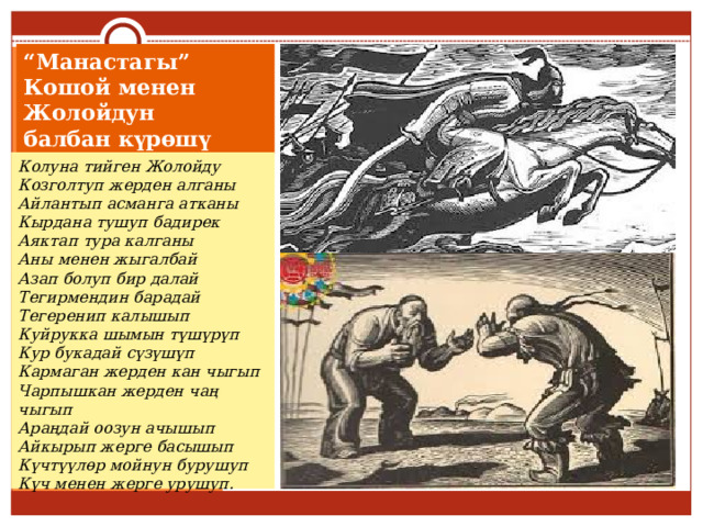 “ Манастагы” Кошой менен Жолойдун  балбан күрөшү Колуна тийген Жолойду  Козголтуп жерден алганы  Айлантып асманга атканы  Кырдана тушуп бадирек  Аяктап тура калганы  Аны менен жыгалбай  Aзап болуп бир далай  Тегирмендин барадай  Тегеренип калышып  Куйрукка шымын түшүрүп  Кур букадай сүзүшүп  Кармаган жерден кан чыгып  Чарпышкан жерден чаң чыгып  Араңдай оозун ачышып  Айкырып жерге басышып  Күчтүүлөр мойнун бурушуп  Күч менен жерге урушуп. 