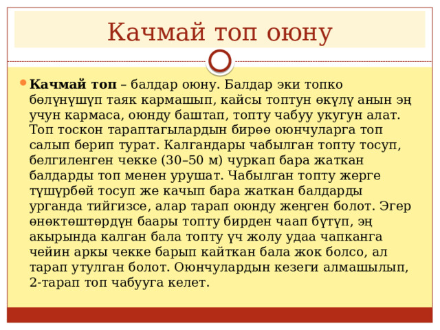 Качмай топ оюну Качмай топ  – балдар оюну. Балдар эки топко бөлүнүшүп таяк кармашып, кайсы топтун өкүлү анын эң учун кармаса, оюнду баштап, топту чабуу укугун алат. Топ тоскон тараптагылардын бирөө оюнчуларга топ салып берип турат. Калгандары чабылган топту тосуп, белгиленген чекке (30–50 м) чуркап бара жаткан балдарды топ менен урушат. Чабылган топту жерге түшүрбөй тосуп же качып бара жаткан балдарды урганда тийгизсе, алар тарап оюнду жеңген болот. Эгер өнөктөштөрдүн баары топту бирден чаап бүтүп, эң акырында калган бала топту үч жолу удаа чапканга чейин аркы чекке барып кайткан бала жок болсо, ал тарап утулган болот. Оюнчулардын кезеги алмашылып, 2-тарап топ чабууга келет. 