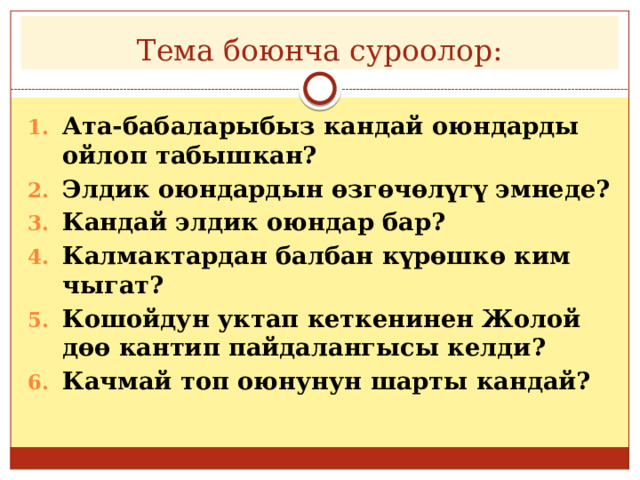 Тема боюнча суроолор: Ата-бабаларыбыз кандай оюндарды ойлоп табышкан? Элдик оюндардын өзгөчөлүгү эмнеде? Кандай элдик оюндар бар? Калмактардан балбан күрөшкө ким чыгат? Кошойдун уктап кеткенинен Жолой дөө кантип пайдалангысы келди? Качмай топ оюнунун шарты кандай? 