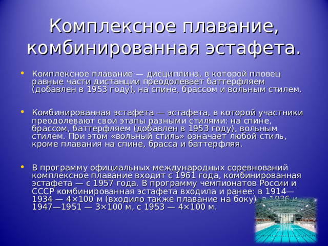 Комплексное плавание, комбинированная эстафета. Комплексное плавание — дисциплина, в которой пловец равные части дистанции преодолевает баттерфляем (добавлен в 1953 году), на спине, брассом и вольным стилем. Комбинированная эстафета — эстафета, в которой участники преодолевают свои этапы разными стилями: на спине, брассом, баттерфляем (добавлен в 1953 году), вольным стилем. При этом «вольный стиль» означает любой стиль, кроме плавания на спине, брасса и баттерфляя. В программу официальных международных соревнований комплексное плавание входит с 1961 года, комбинированная эстафета — с 1957 года. В программу чемпионатов России и СССР комбинированная эстафета входила и ранее: в 1914—1934 — 4×100 м (входило также плавание на боку), в 1936 и 1947—1951 — 3×100 м, с 1953 — 4×100 м. 