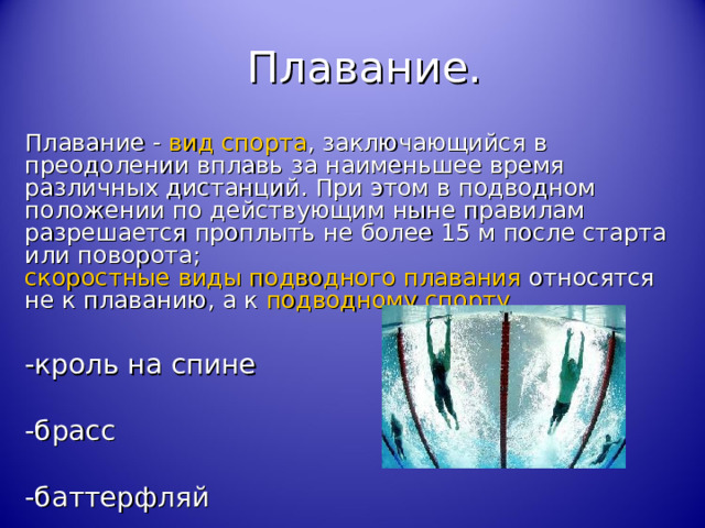 Плавание. Плавание  -  вид спорта , заключающийся в преодолении вплавь за наименьшее время различных дистанций. При этом в подводном положении по действующим ныне правилам разрешается проплыть не более 15 м после старта или поворота; скоростные виды подводного плавания относятся не к плаванию, а к подводному спорту . -кроль на спине -брасс -баттерфляй 