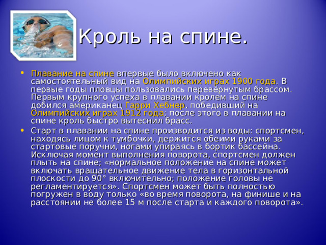 Кроль на спине. Плавание на спине впервые было включено как самостоятельный вид на Олимпийских играх 1900 года . В первые годы пловцы пользовались перевёрнутым брассом. Первым крупного успеха в плавании кролем на спине добился американец Гарри Хебнер , победивший на Олимпийских играх 1912 года ; после этого в плавании на спине кроль быстро вытеснил брасс. Старт в плавании на спине производится из воды: спортсмен, находясь лицом к тумбочки, держится обеими руками за стартовые поручни, ногами упираясь в бортик бассейна. Исключая момент выполнения поворота, спортсмен должен плыть на спине; «нормальное положение на спине может включать вращательное движение тела в горизонтальной плоскости до 90° включительно; положение головы не регламентируется». Спортсмен может быть полностью погружен в воду только «во время поворота, на финише и на расстоянии не более 15 м после старта и каждого поворота». 