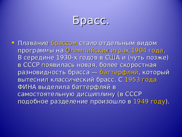 Брасс. Плавание брассом стало отдельным видом программы на Олимпийских играх 1904 года . В середине 1930-х годов в США и (чуть позже) в СССР появилась новая, более скоростная разновидность брасса — баттерфляй , который вытеснил классический брасс. С 1953 года ФИНА выделила баттерфляй в самостоятельную дисциплину (в СССР подобное разделение произошло в 1949 году ). 