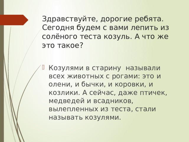 Здравствуйте, дорогие ребята. Сегодня будем с вами лепить из солёного теста козуль. А что же это такое? Козулями в старину называли всех животных с рогами: это и олени, и бычки, и коровки, и козлики. А сейчас, даже птичек, медведей и всадников, вылепленных из теста, стали называть козулями. 