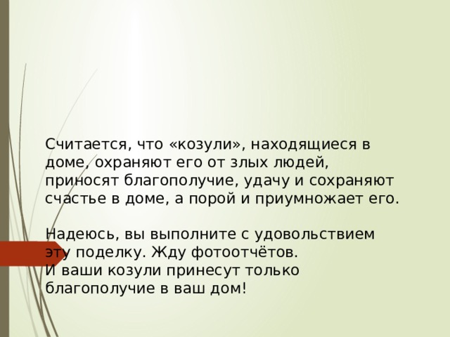 Считается, что «козули», находящиеся в доме, охраняют его от злых людей, приносят благополучие, удачу и сохраняют счастье в доме, а порой и приумножает его. Надеюсь, вы выполните с удовольствием эту поделку. Жду фотоотчётов. И ваши козули принесут только благополучие в ваш дом! 