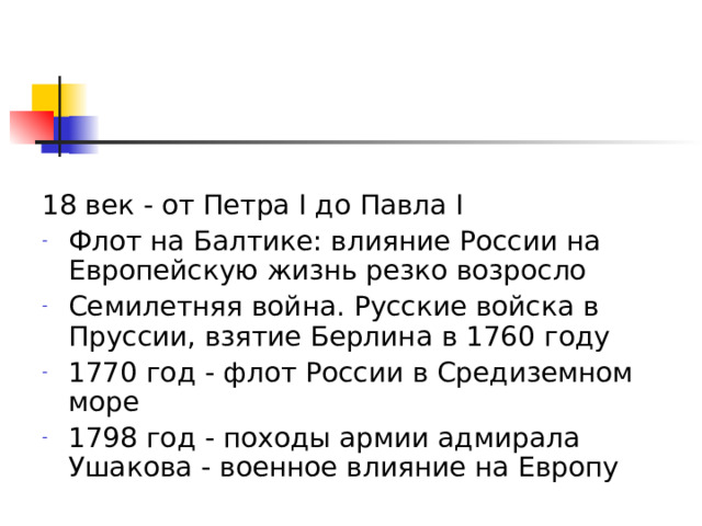 18 век - от Петра I до Павла I Флот на Балтике: влияние России на Европейскую жизнь резко возросло Семилетняя война. Русские войска в Пруссии, взятие Берлина в 1760 году 1770 год - флот России в Средиземном море 1798 год - походы армии адмирала Ушакова - военное влияние на Европу  