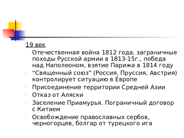 19 век Отечественная война 1812 года, заграничные походы Русской армии в 1813-15г., победа над Наполеоном, взятие Парижа в 1814 году “ Священный союз” (Россия, Пруссия, Австрия) контролирует ситуацию в Европе Присоединение территории Средней Азии Отказ от Аляски Заселение Приамурья. Пограничный договор с Китаем Освобождение православных сербов, черногорцев, болгар от турецкого ига  
