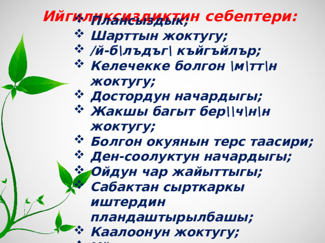  Ийгиликсиздиктин себептери: Плансыздык; Шарттын жоктугу; /й-б\лъдъг\ къйгъйлър; Келечекке болгон \м\тт\н жоктугу; Достордун начардыгы; Жакшы багыт бер\\ч\н\н жоктугу; Болгон окуянын терс таасири; Ден-соолуктун начардыгы; Ойдун чар жайыттыгы; Сабактан сырткаркы иштердин пландаштырылбашы; Каалоонун жоктугу; Уйкуучулук. 