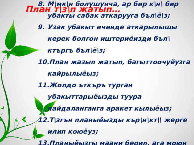 М\мк\н болушунча, ар бир к\н\ бир убакты сабак аткарууга бъл\ё\з; Узак убакыт ичинде аткарылышы керек болгон иштериёизди бъл\ктъргъ бъл\ё\з; План жазып жатып, багыттоочуёузга кайрылыёыз; Жолдо ъткъръ турган убакыттарыёызды туура пайдаланганга аракет кылыёыз; Т\згън планыёызды кър\н\кт\\ жерге илип коюёуз; Планыёызгы маани берип, ага моюн сунуёуз.      План т\з\п жатып… 