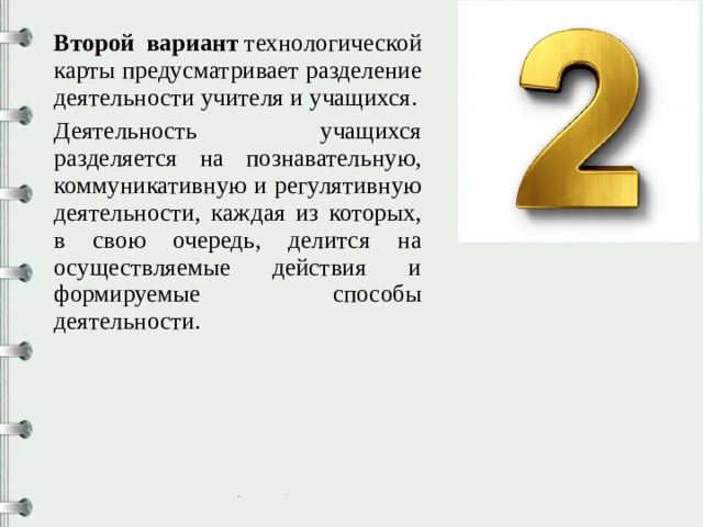 Второй вариант  технологической карты предусматривает разделение деятельности учителя и учащихся. Деятельность учащихся разделяется на познавательную, коммуникативную и регулятивную деятельности, каждая из которых, в свою очередь, делится на осуществляемые действия и формируемые способы деятельности. 