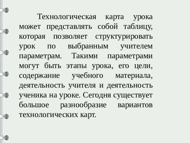  Технологическая карта урока может представлять собой таблицу, которая позволяет структурировать урок по выбранным учителем параметрам. Такими параметрами могут быть этапы урока, его цели, содержание учебного материала, деятельность учителя и деятельность ученика на уроке. Сегодня существует большое разнообразие вариантов технологических карт. 