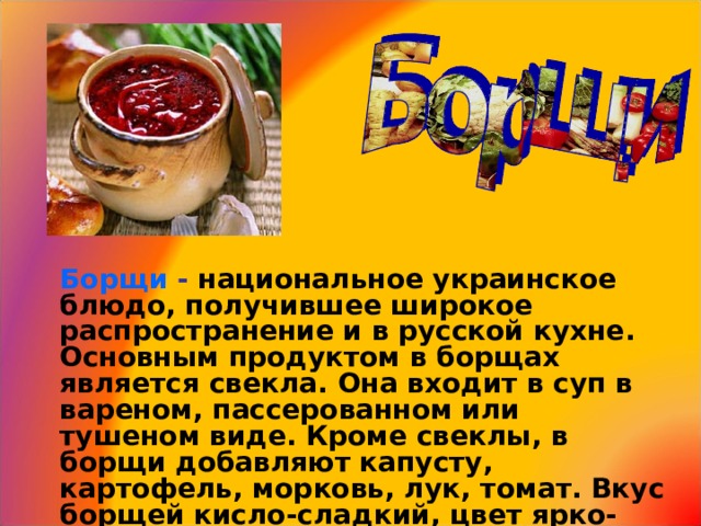 Борщи  -  национальное украинское блюдо , получившее широкое распространение и в русской кухне . Основным продуктом в борщах является свекла . Она входит в суп в вареном , пассерованном или тушеном виде . Кроме свеклы , в борщи добавляют капусту , картофель , морковь , лук , томат . Вкус борщей кисло-сладкий , цвет ярко-свекольный .  4 