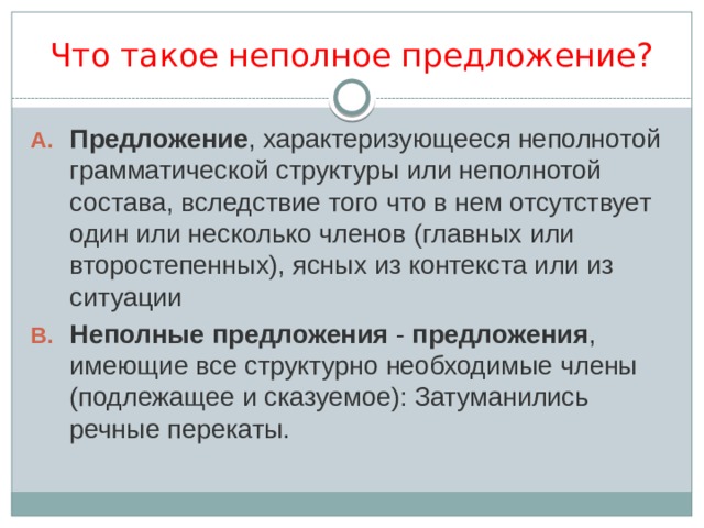 Что такое неполное предложение? Предложение , характеризующееся неполнотой грамматической структуры или неполнотой состава, вследствие того что в нем отсутствует один или несколько членов (главных или второстепенных), ясных из контекста или из ситуации Неполные   предложения  -  предложения , имеющие все структурно необходимые члены (подлежащее и сказуемое): Затуманились речные перекаты. 