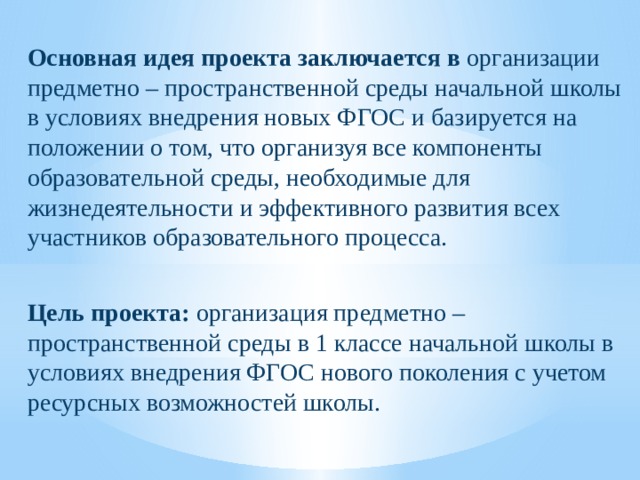  Основная идея проекта заключается в организации предметно – пространственной среды начальной школы в условиях внедрения новых ФГОС и базируется на положении о том, что организуя все компоненты образовательной среды, необходимые для жизнедеятельности и эффективного развития всех участников образовательного процесса. Цель проекта: организация предметно – пространственной среды в 1 классе начальной школы в условиях внедрения ФГОС нового поколения с учетом ресурсных возможностей школы.   