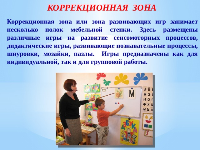 КОРРЕКЦИОННАЯ ЗОНА Коррекционная зона или зона развивающих игр занимает несколько полок мебельной стенки. Здесь размещены различные игры на развитие сенсомоторных процессов, дидактические игры, развивающие познавательные процессы, шнуровки, мозайки, пазлы. Игры предназначены как для индивидуальной, так и для групповой работы. 