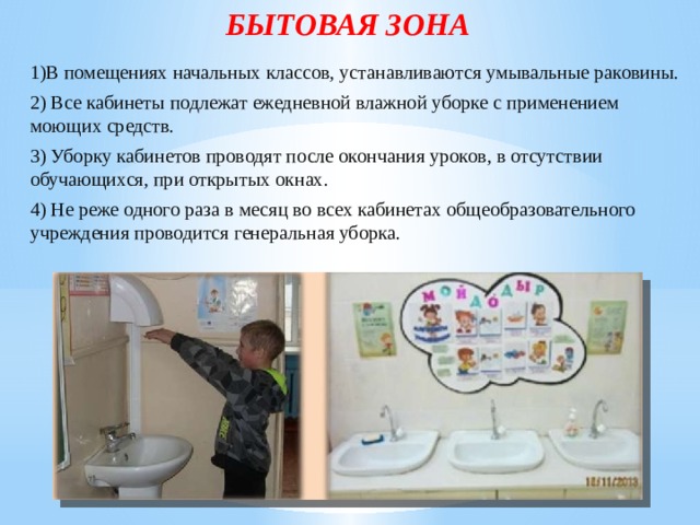 БЫТОВАЯ ЗОНА 1)В помещениях начальных классов, устанавливаются умывальные раковины. 2) Все кабинеты подлежат ежедневной влажной уборке с применением моющих средств. 3) Уборку кабинетов проводят после окончания уроков, в отсутствии обучающихся, при открытых окнах. 4) Не реже одного раза в месяц во всех кабинетах общеобразовательного учреждения проводится генеральная уборка. 
