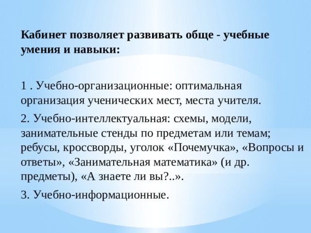 Кабинет позволяет развивать обще - учебные умения и навыки: 1 . Учебно-организационные: оптимальная организация ученических мест, места учителя. 2. Учебно-интеллектуальная: схемы, модели, занимательные стенды по предметам или темам; ребусы, кроссворды, уголок «Почемучка», «Вопросы и ответы», «Занимательная математика» (и др. предметы), «А знаете ли вы?..». 3. Учебно-информационные. 