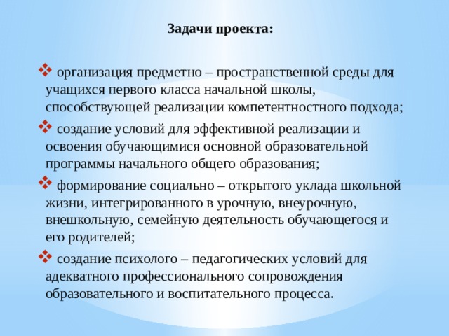Задачи проекта:  организация предметно – пространственной среды для учащихся первого класса начальной школы, способствующей реализации компетентностного подхода;  создание условий для эффективной реализации и освоения обучающимися основной образовательной программы начального общего образования;  формирование социально – открытого уклада школьной жизни, интегрированного в урочную, внеурочную, внешкольную, семейную деятельность обучающегося и его родителей;  создание психолого – педагогических условий для адекватного профессионального сопровождения образовательного и воспитательного процесса. 