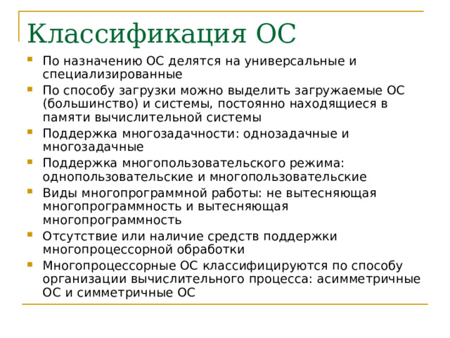 По назначению ОС делятся на универсальные и специализированные По способу загрузки можно выделить загружаемые ОС (большинство) и системы, постоянно находящиеся в памяти вычислительной системы Поддержка многозадачности : однозадачные и многозадачные Поддержка многопользовательского режима: однопользовательские и многопользовательские Виды многопрограммной работы: не вытесняющая многопрограммность и вытесняющая многопрограммность Отсутствие или наличие средств поддержки многопроцессорной обработки Многопроцессорные ОС классифицируются по способу организации вычислительного процесса : асимметричные ОС и симметричные ОС 