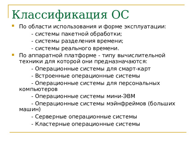 По области использования и форме эксплуатации:   - системы пакетной обработки;   - системы разделения времени;   - системы реального времени. По аппаратной платформе - типу вычислительной техники для которой они предназначаются :   - Операционные системы для смарт-карт   - Встроенные операционные системы   - Операционные системы для персональных компьютеров   - Операционные системы мини-ЭВМ   - Операционные системы мэйнфреймов (больших машин)   - Серверные операционные системы   - Кластерные операционные системы 