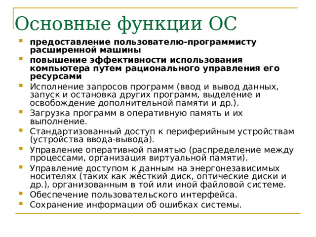 предоставление пользователю-программисту расширенной машины повышение эффективности использования компьютера путем рационального управления его ресурсами  Исполнение запросов программ (ввод и вывод данных, запуск и остановка других программ, выделение и освобождение дополнительной памяти и др.). Загрузка программ в оперативную память и их выполнение. Стандартизованный доступ к периферийным устройствам (устройства ввода-вывода). Управление оперативной памятью (распределение между процессами, организация виртуальной памяти). Управление доступом к данным на энергонезависимых носителях (таких как жёсткий диск, оптические диски и др.), организованным в той или иной файловой системе. Обеспечение пользовательского интерфейса. Сохранение информации об ошибках системы. 