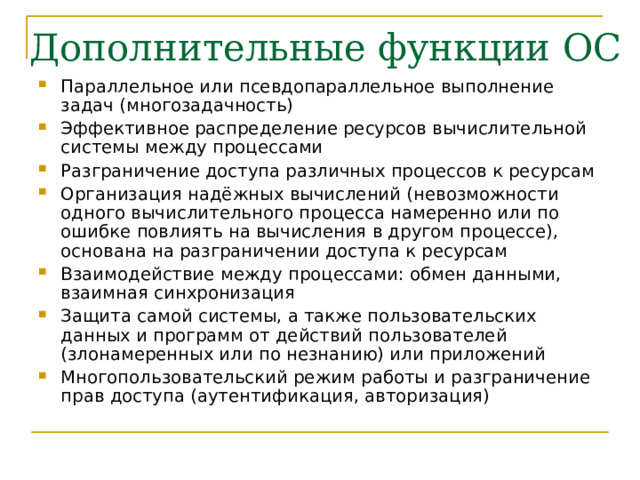 Параллельное или псевдопараллельное выполнение задач (многозадачность) Эффективное распределение ресурсов вычислительной системы между процессами Разграничение доступа различных процессов к ресурсам Организация надёжных вычислений (невозможности одного вычислительного процесса намеренно или по ошибке повлиять на вычисления в другом процессе), основана на разграничении доступа к ресурсам Взаимодействие между процессами: обмен данными, взаимная синхронизация Защита самой системы, а также пользовательских данных и программ от действий пользователей (злонамеренных или по незнанию) или приложений Многопользовательский режим работы и разграничение прав доступа (аутентификация, авторизация) 
