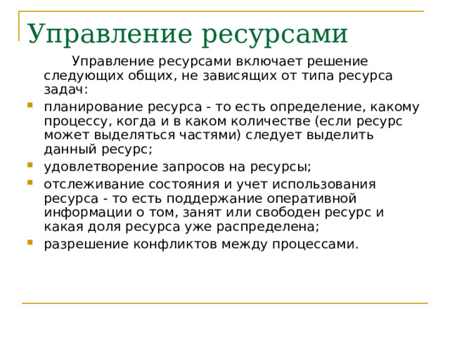   Управление ресурсами включает решение следующих общих, не зависящих от типа ресурса задач: планирование ресурса - то есть определение, какому процессу, когда и в каком количестве (если ресурс может выделяться частями) следует выделить данный ресурс; удовлетворение запросов на ресурсы; отслеживание состояния и учет использования ресурса - то есть поддержание оперативной информации о том, занят или свободен ресурс и какая доля ресурса уже распределена; разрешение конфликтов между процессами.  