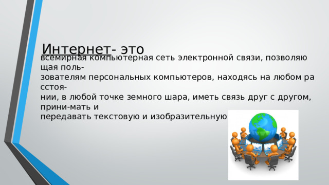 Интернет - это всемирная компьютерная сеть электронной связи, позволяющая поль-зователям персональных компьютеров, находясь на любом расстоя-нии, в любой точке земного шара, иметь связь друг с другом, прини-мать и передавать текстовую и изобразительную информацию. 