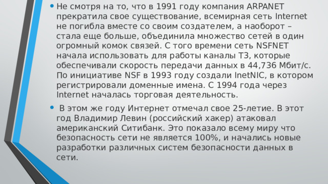 Не смотря на то, что в 1991 году компания ARPANET прекратила свое существование, всемирная сеть Internet не погибла вместе со своим создателем, а наоборот – стала еще больше, объединила множество сетей в один огромный комок связей. С того времени сеть NSFNET начала использовать для работы каналы T3, которые обеспечивали скорость передачи данных в 44,736 Мбит/c. По инициативе NSF в 1993 году создали InetNIC, в котором регистрировали доменные имена. С 1994 года через Internet началась торговая деятельность.  В этом же году Интернет отмечал свое 25-летие. В этот год Владимир Левин (российский хакер) атаковал американский Ситибанк. Это показало всему миру что безопасность сети не является 100%, и начались новые разработки различных систем безопасности данных в сети. 
